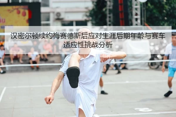 汉密尔顿续约梅赛德斯后应对生涯后期年龄与赛车适应性挑战分析